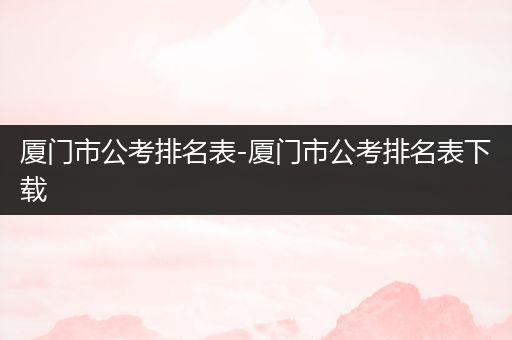 厦门市公考排名表-厦门市公考排名表下载