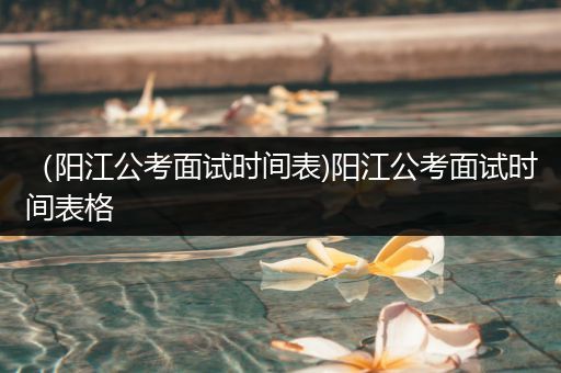 （阳江公考面试时间表)阳江公考面试时间表格