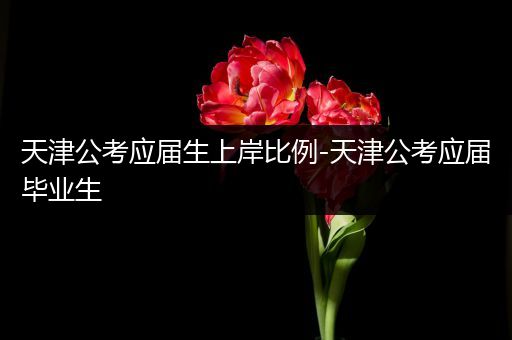 天津公考应届生上岸比例-天津公考应届毕业生