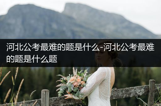河北公考最难的题是什么-河北公考最难的题是什么题