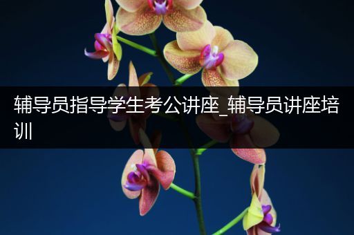 辅导员指导学生考公讲座_辅导员讲座培训