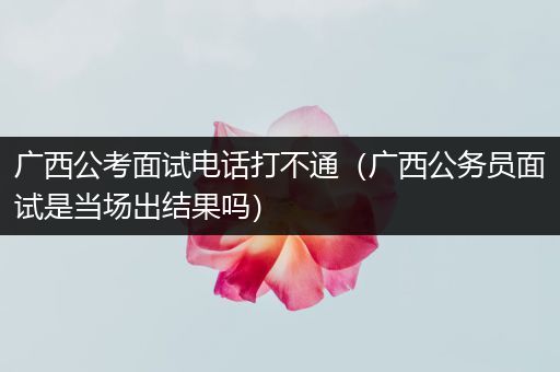 广西公考面试电话打不通（广西公务员面试是当场出结果吗）
