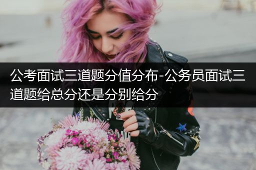 公考面试三道题分值分布-公务员面试三道题给总分还是分别给分