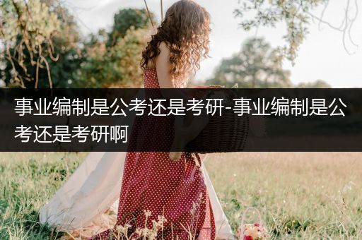 事业编制是公考还是考研-事业编制是公考还是考研啊
