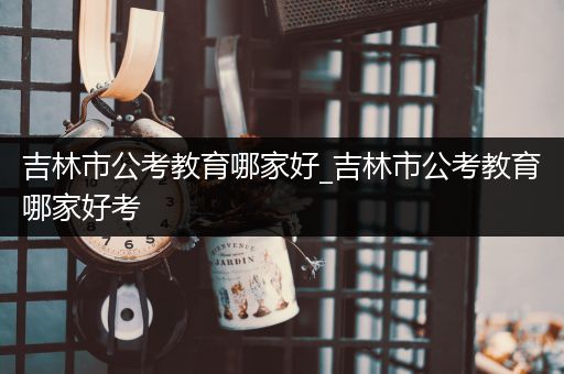 吉林市公考教育哪家好_吉林市公考教育哪家好考