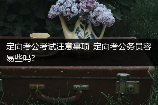 定向考公考试注意事项-定向考公务员容易些吗?