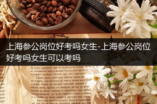 上海参公岗位好考吗女生-上海参公岗位好考吗女生可以考吗