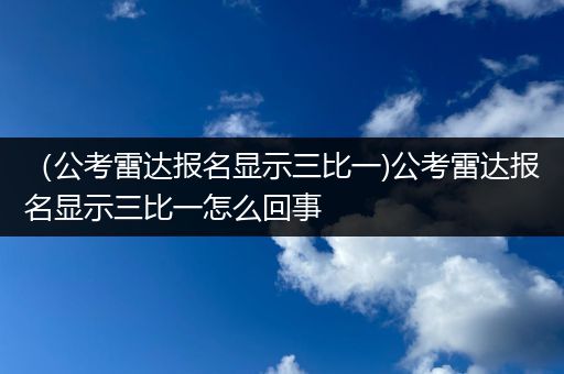 （公考雷达报名显示三比一)公考雷达报名显示三比一怎么回事