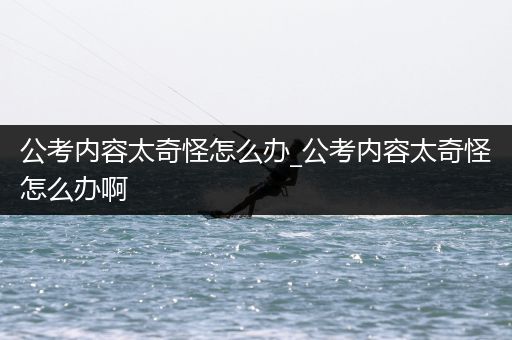 公考内容太奇怪怎么办_公考内容太奇怪怎么办啊