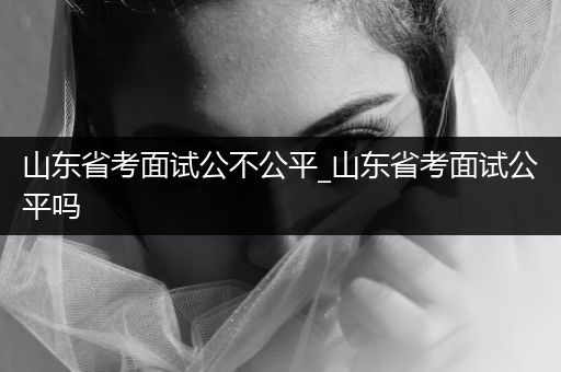 山东省考面试公不公平_山东省考面试公平吗