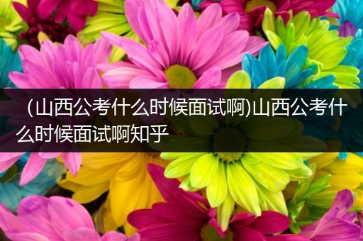 （山西公考什么时候面试啊)山西公考什么时候面试啊知乎