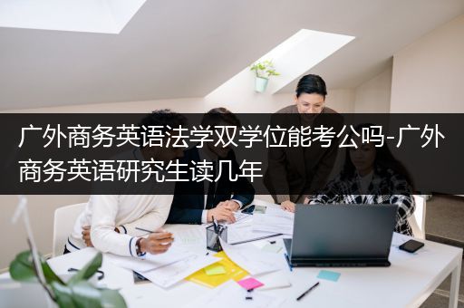 广外商务英语法学双学位能考公吗-广外商务英语研究生读几年
