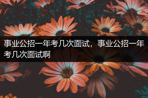 事业公招一年考几次面试，事业公招一年考几次面试啊