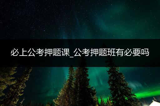必上公考押题课_公考押题班有必要吗