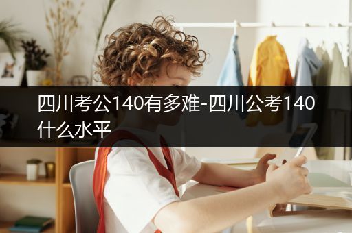 四川考公140有多难-四川公考140什么水平