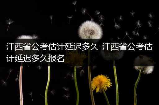 江西省公考估计延迟多久-江西省公考估计延迟多久报名