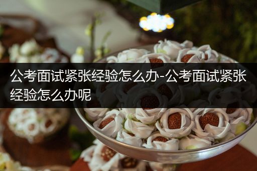 公考面试紧张经验怎么办-公考面试紧张经验怎么办呢
