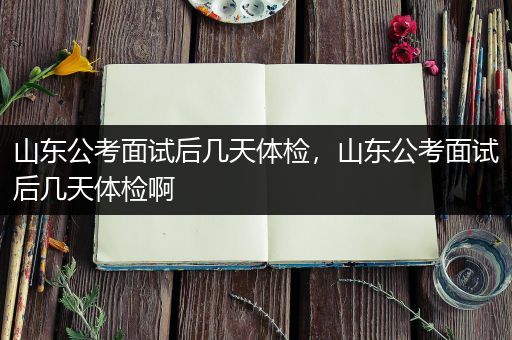 山东公考面试后几天体检，山东公考面试后几天体检啊