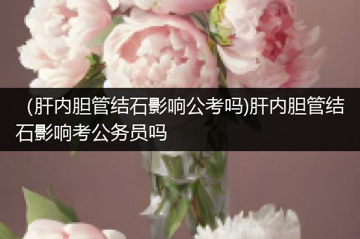 （肝内胆管结石影响公考吗)肝内胆管结石影响考公务员吗
