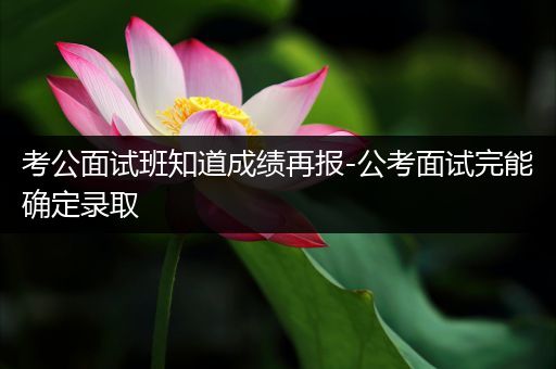 考公面试班知道成绩再报-公考面试完能确定录取