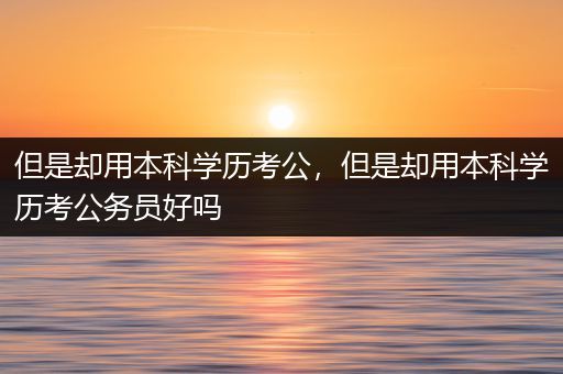 但是却用本科学历考公，但是却用本科学历考公务员好吗