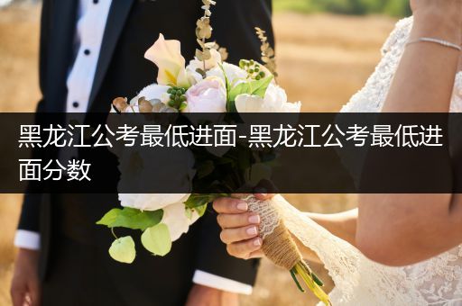 黑龙江公考最低进面-黑龙江公考最低进面分数