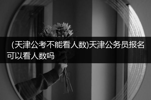 （天津公考不能看人数)天津公务员报名可以看人数吗