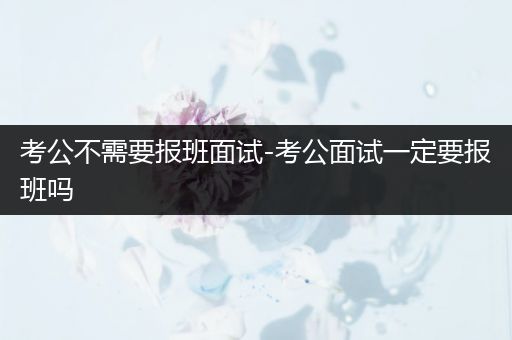 考公不需要报班面试-考公面试一定要报班吗