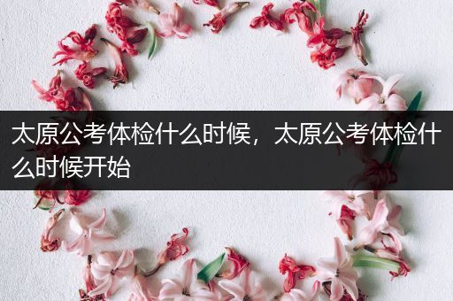 太原公考体检什么时候，太原公考体检什么时候开始