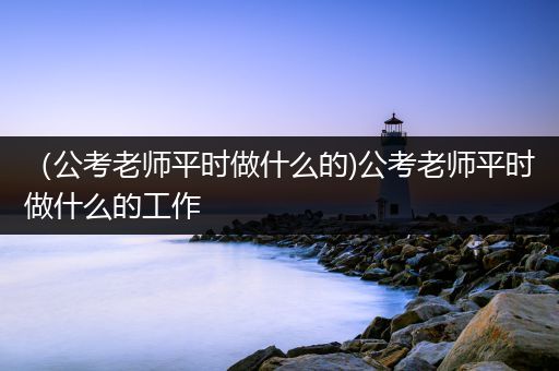 （公考老师平时做什么的)公考老师平时做什么的工作
