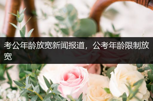 考公年龄放宽新闻报道，公考年龄限制放宽