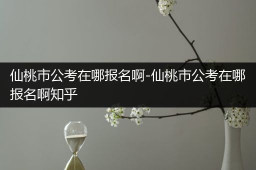 仙桃市公考在哪报名啊-仙桃市公考在哪报名啊知乎