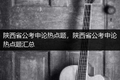 陕西省公考申论热点题，陕西省公考申论热点题汇总