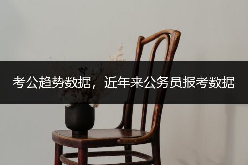 考公趋势数据，近年来公务员报考数据