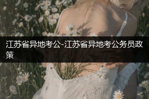 江苏省异地考公-江苏省异地考公务员政策