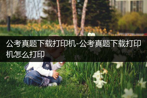 公考真题下载打印机-公考真题下载打印机怎么打印