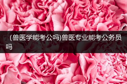 （兽医学能考公吗)兽医专业能考公务员吗