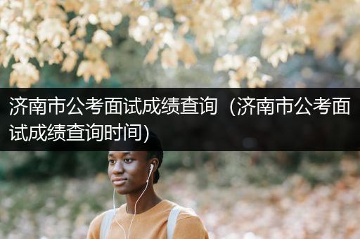 济南市公考面试成绩查询（济南市公考面试成绩查询时间）