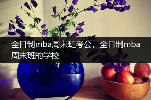 全日制mba周末班考公，全日制mba周末班的学校