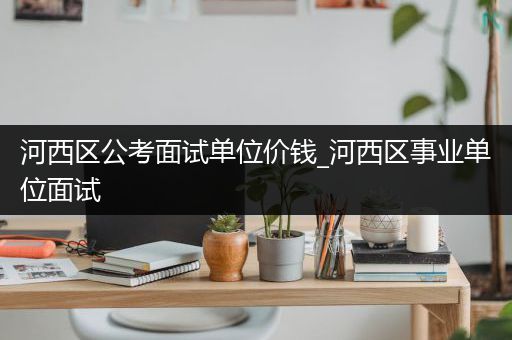 河西区公考面试单位价钱_河西区事业单位面试