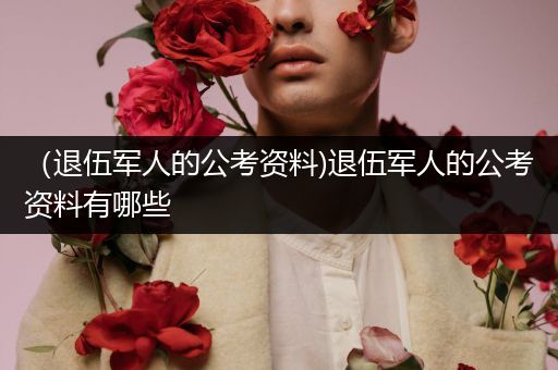 （退伍军人的公考资料)退伍军人的公考资料有哪些