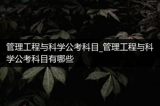 管理工程与科学公考科目_管理工程与科学公考科目有哪些