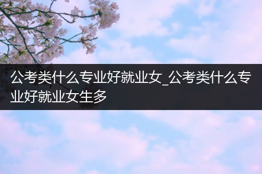 公考类什么专业好就业女_公考类什么专业好就业女生多