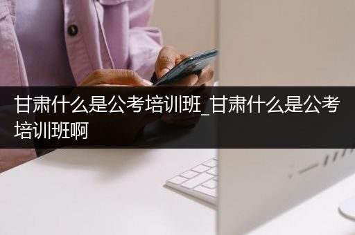 甘肃什么是公考培训班_甘肃什么是公考培训班啊