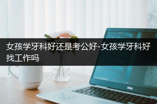 女孩学牙科好还是考公好-女孩学牙科好找工作吗