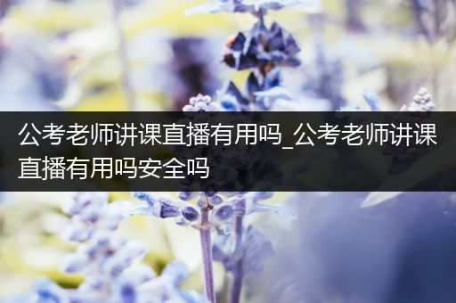 公考老师讲课直播有用吗_公考老师讲课直播有用吗安全吗