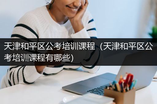天津和平区公考培训课程（天津和平区公考培训课程有哪些）