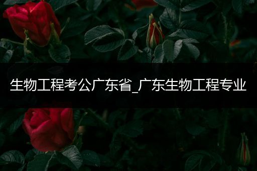 生物工程考公广东省_广东生物工程专业