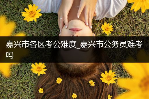 嘉兴市各区考公难度_嘉兴市公务员难考吗