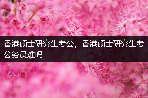 香港硕士研究生考公，香港硕士研究生考公务员难吗